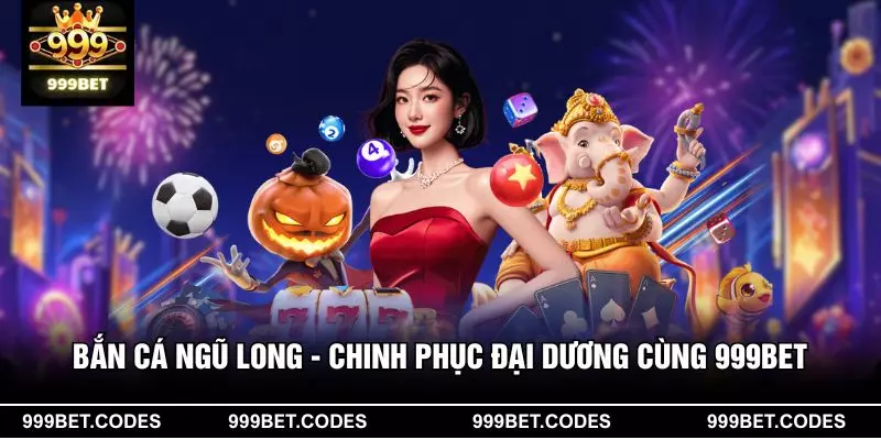 Bắn Cá Ngũ Long - Chinh Phục Đại Dương Cùng 999BET